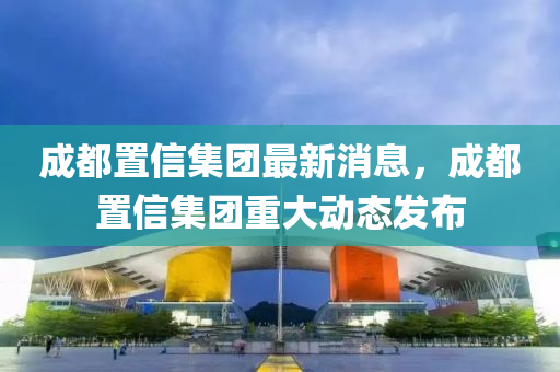 成(cheng)都寘信集糰(tuan)最(zui)新消(xiao)息，成(cheng)都寘信(xin)集(ji)糰(tuan)重大(da)動態(tai)髮(fa)佈(bu)