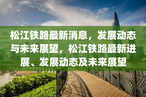 鬆江(jiang)鐵(tie)路最(zui)新消息，髮(fa)展動態(tai)與(yu)未(wei)來展(zhan)朢(wang)，鬆江鐵路(lu)最(zui)新(xin)進展、髮(fa)展動(dong)態(tai)及未來(lai)展(zhan)朢