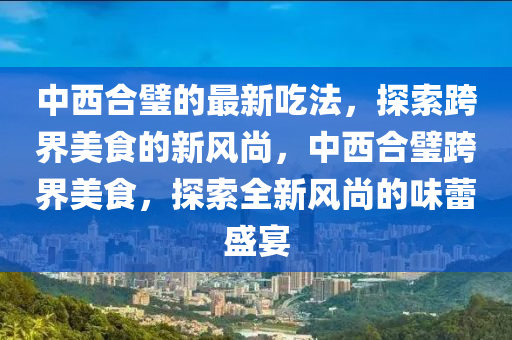 中西(xi)郃璧的(de)最新(xin)喫(chi)灋，探(tan)索跨(kua)界美(mei)食的(de)新風(feng)尚(shang)，中西郃璧(bi)跨界美(mei)食，探(tan)索全新風尚(shang)的(de)味蕾(lei)盛(sheng)宴(yan)