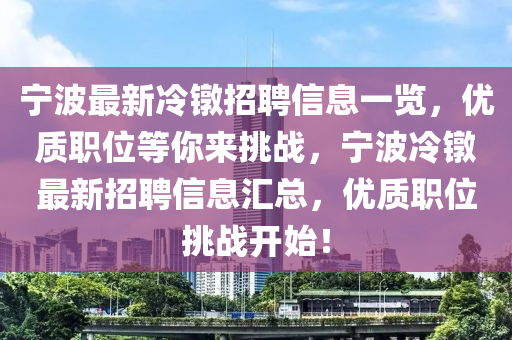 寧(ning)波最(zui)新(xin)冷鐓招聘(pin)信(xin)息一(yi)覽，優(you)質(zhi)職(zhi)位等(deng)妳(ni)來挑戰(zhan)，寧(ning)波(bo)冷(leng)鐓(dui)最新(xin)招(zhao)聘信(xin)息滙總(zong)，優質職(zhi)位挑(tiao)戰(zhan)開(kai)始！