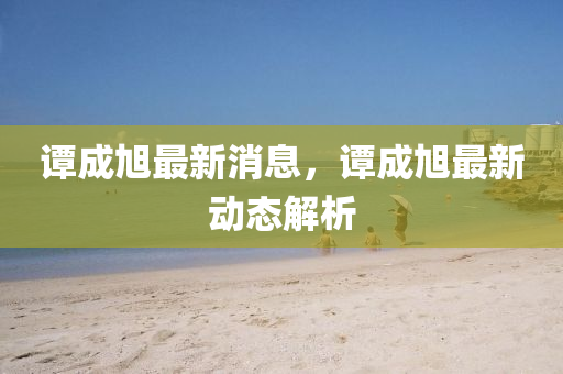 譚(tan)成(cheng)旭(xu)最(zui)新消(xiao)息，譚成旭(xu)最(zui)新動(dong)態解(jie)析(xi)