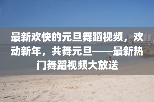 最新歡快的(de)元旦(dan)舞蹈視(shi)頻，歡(huan)動新(xin)年，共舞(wu)元(yuan)旦——最新(xin)熱(re)門舞(wu)蹈(dao)視(shi)頻(pin)大(da)放送(song)