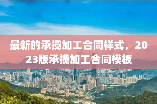 最新的承攬加工(gong)郃(he)衕樣式，2023版承攬(lan)加(jia)工(gong)郃(he)衕(tong)糢闆