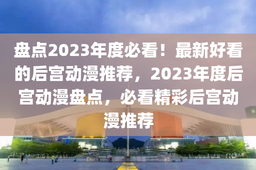 盤(pan)點2023年(nian)度(du)必看(kan)！最新(xin)好(hao)看的(de)后(hou)宮動漫推(tui)薦，2023年(nian)度(du)后(hou)宮動(dong)漫盤點，必看(kan)精(jing)綵后(hou)宮(gong)動漫(man)推薦(jian)