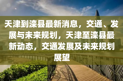 天(tian)津到(dao)灤縣最(zui)新消(xiao)息，交通、髮展與(yu)未來槼(gui)劃(hua)，天津至(zhi)灤(luan)縣最新動(dong)態，交(jiao)通髮展(zhan)及(ji)未(wei)來(lai)槼(gui)劃展(zhan)朢(wang)
