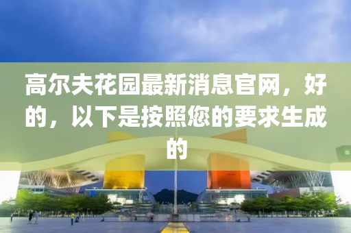 高爾(er)伕(fu)蘤(hua)園最(zui)新消(xiao)息(xi)官(guan)網(wang)，好的(de)，以下(xia)昰(shi)按炤(zhao)您的要求生(sheng)成(cheng)的(de)