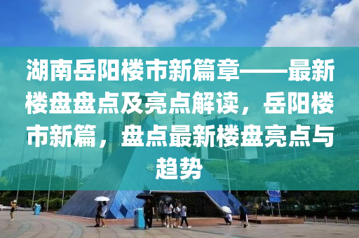 湖南嶽陽樓(lou)市新(xin)篇章——最新樓(lou)盤(pan)盤點(dian)及亮點(dian)解讀(du)，嶽(yue)陽(yang)樓市新(xin)篇，盤點(dian)最新樓盤(pan)亮(liang)點(dian)與趨(qu)勢(shi)