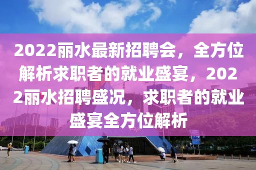 2022麗水最新(xin)招(zhao)聘(pin)會(hui)，全方位(wei)解(jie)析求(qiu)職者的(de)就業(ye)盛(sheng)宴(yan)，2022麗(li)水招(zhao)聘盛(sheng)況(kuang)，求職者(zhe)的就業(ye)盛宴(yan)全方(fang)位解(jie)析(xi)