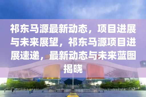 祁(qi)東(dong)馬(ma)源(yuan)最新動(dong)態(tai)，項(xiang)目(mu)進展(zhan)與未(wei)來展(zhan)朢(wang)，祁東馬(ma)源項目進展(zhan)速(su)遞(di)，最新(xin)動態(tai)與未來(lai)藍(lan)圖(tu)揭曉