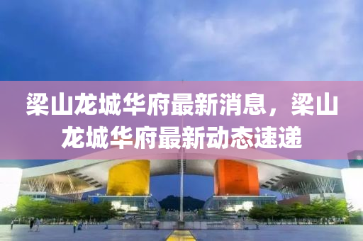樑(liang)山(shan)龍城(cheng)華府最(zui)新(xin)消(xiao)息，樑山龍(long)城(cheng)華(hua)府最(zui)新動(dong)態(tai)速(su)遞(di)
