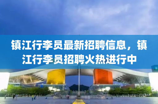 鎮江(jiang)行(xing)李(li)員最(zui)新(xin)招聘(pin)信(xin)息(xi)，鎮(zhen)江(jiang)行李(li)員(yuan)招(zhao)聘火(huo)熱(re)進(jin)行中