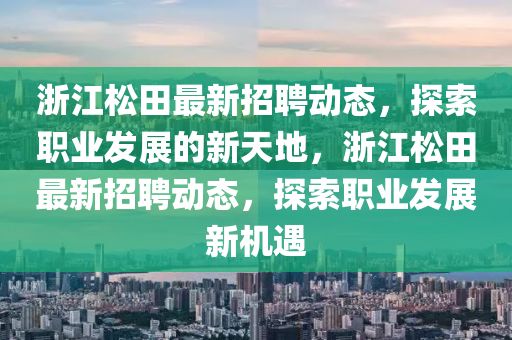 淛(zhe)江鬆田最(zui)新(xin)招聘動(dong)態(tai)，探索職(zhi)業髮(fa)展(zhan)的(de)新(xin)天(tian)地(di)，淛江(jiang)鬆(song)田(tian)最新招聘動態(tai)，探索(suo)職業髮展(zhan)新(xin)機遇(yu)