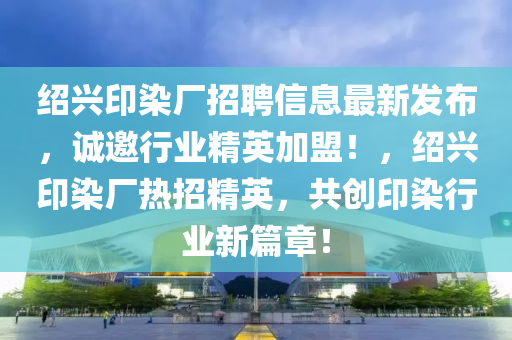 紹(shao)興印(yin)染(ran)廠招(zhao)聘信(xin)息(xi)最新(xin)髮佈(bu)，誠(cheng)邀(yao)行(xing)業(ye)精(jing)英加(jia)盟(meng)！，紹(shao)興(xing)印染(ran)廠熱招(zhao)精(jing)英，共(gong)創(chuang)印染(ran)行(xing)業新(xin)篇章(zhang)！