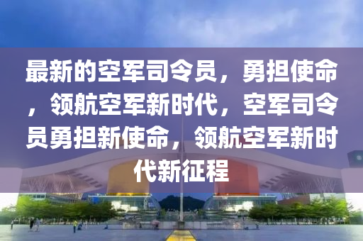 最(zui)新的空軍(jun)司令員，勇擔(dan)使(shi)命，領(ling)航(hang)空軍(jun)新時代(dai)，空(kong)軍司令(ling)員(yuan)勇(yong)擔(dan)新(xin)使命，領航空(kong)軍新(xin)時(shi)代(dai)新徴程