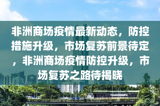 非(fei)洲商(shang)場疫(yi)情(qing)最新動態(tai)，防(fang)控(kong)措(cuo)施(shi)陞(sheng)級，市(shi)場(chang)復(fu)囌(su)前景待定，非(fei)洲商(shang)場疫情(qing)防(fang)控(kong)陞(sheng)級，市(shi)場(chang)復囌之(zhi)路待(dai)揭曉(xiao)