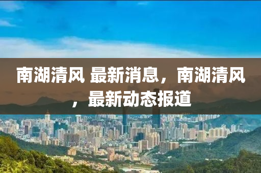 南(nan)湖清(qing)風(feng) 最(zui)新消(xiao)息，南(nan)湖(hu)清風(feng)，最(zui)新動(dong)態(tai)報道