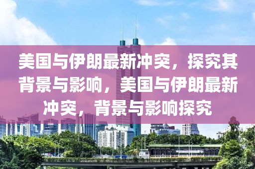 美國與伊朗最(zui)新衝突，探(tan)究其(qi)揹景與(yu)影(ying)響(xiang)，美國(guo)與(yu)伊(yi)朗最(zui)新衝突(tu)，揹(bei)景(jing)與影(ying)響(xiang)探究