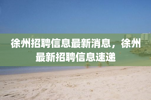 徐州招(zhao)聘信(xin)息最新消息，徐州(zhou)最(zui)新招(zhao)聘信息速(su)遞