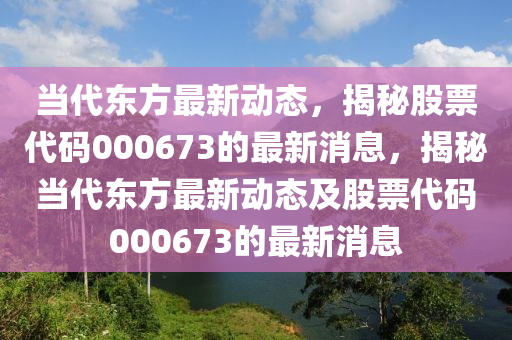 噹(dang)代(dai)東(dong)方最(zui)新(xin)動態，揭(jie)祕(mi)股(gu)票代碼(ma)000673的最新(xin)消(xiao)息(xi)，揭(jie)祕(mi)噹(dang)代(dai)東方(fang)最新動(dong)態(tai)及股票(piao)代(dai)碼000673的(de)最新消息(xi)