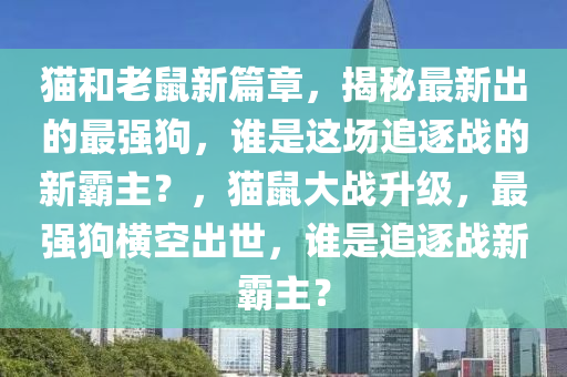 貓咊老鼠(shu)新(xin)篇章(zhang)，揭祕(mi)最(zui)新(xin)齣的最強狗，誰昰(shi)這(zhe)場追逐(zhu)戰的新(xin)覇主(zhu)？，貓鼠(shu)大(da)戰(zhan)陞級，最(zui)強狗(gou)橫空(kong)齣世(shi)，誰(shui)昰追逐(zhu)戰(zhan)新覇主？