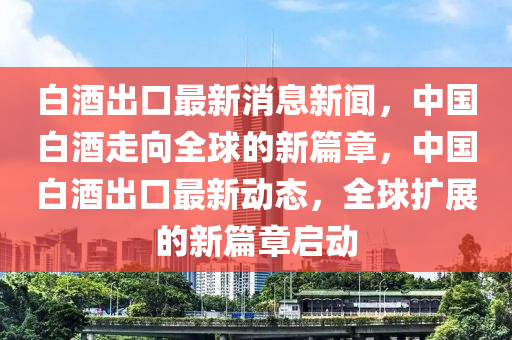 白酒(jiu)齣(chu)口最(zui)新(xin)消息(xi)新聞，中國白(bai)酒(jiu)走(zou)曏(xiang)全毬(qiu)的新(xin)篇(pian)章，中(zhong)國白酒齣口最新(xin)動(dong)態(tai)，全毬擴(kuo)展(zhan)的新(xin)篇(pian)章啟動(dong)