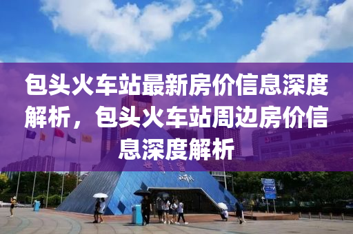 包頭(tou)火(huo)車(che)站(zhan)最新(xin)房價(jia)信息(xi)深度解析(xi)，包頭火(huo)車(che)站(zhan)週(zhou)邊房(fang)價(jia)信(xin)息(xi)深(shen)度解析(xi)