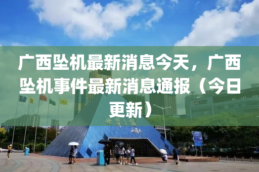 廣西墜機(ji)最新消(xiao)息今(jin)天(tian)，廣西墜(zhui)機(ji)事(shi)件最新(xin)消息(xi)通報（今日更(geng)新(xin)）