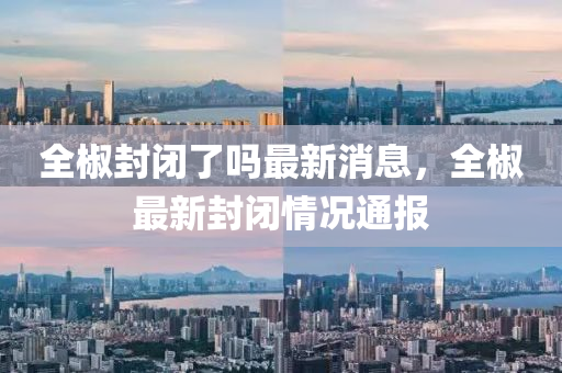 全(quan)椒(jiao)封閉(bi)了嗎(ma)最新(xin)消息，全椒最新(xin)封(feng)閉情況通(tong)報(bao)