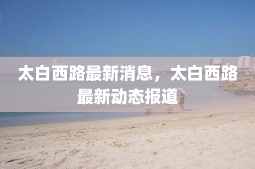 太白(bai)西路最(zui)新(xin)消息(xi)，太(tai)白西路(lu)最新(xin)動態(tai)報道
