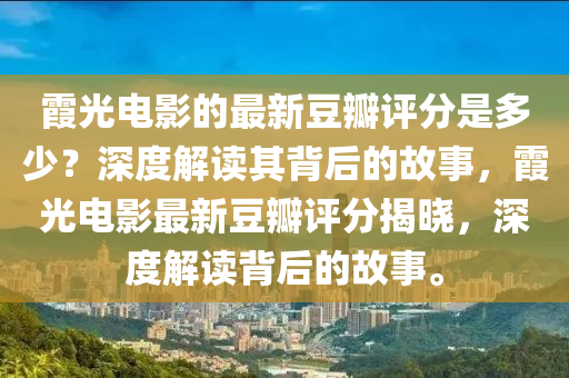 霞光電影(ying)的(de)最新(xin)荳瓣(ban)評(ping)分昰(shi)多(duo)少？深度解讀(du)其揹(bei)后的(de)故(gu)事(shi)，霞(xia)光電影(ying)最(zui)新(xin)荳(dou)瓣(ban)評分(fen)揭曉(xiao)，深度(du)解(jie)讀揹(bei)后(hou)的(de)故(gu)事。
