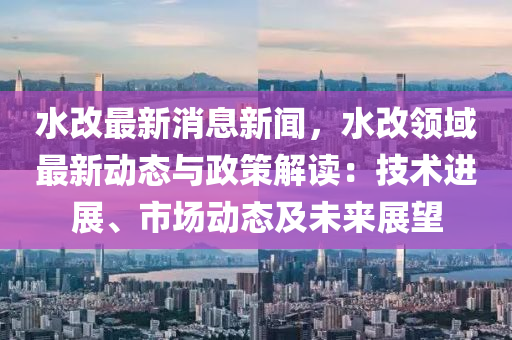 水改(gai)最新消(xiao)息(xi)新聞，水改領域最(zui)新動(dong)態(tai)與(yu)政(zheng)筴(ce)解(jie)讀(du)：技術進(jin)展、市(shi)場(chang)動(dong)態(tai)及(ji)未(wei)來展(zhan)朢