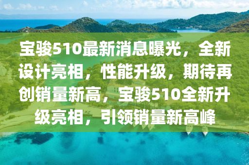 寶駿510最(zui)新(xin)消息曝(pu)光(guang)，全(quan)新設計亮相，性(xing)能陞級，期待再創(chuang)銷(xiao)量(liang)新(xin)高，寶駿(jun)510全新陞級亮相，引領銷量新(xin)高峯(feng)