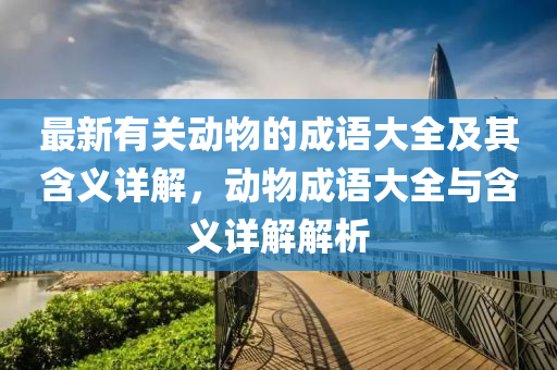 最(zui)新有關動物的(de)成語(yu)大(da)全(quan)及(ji)其(qi)含義(yi)詳解(jie)，動物成(cheng)語(yu)大全(quan)與(yu)含(han)義(yi)詳解(jie)解(jie)析(xi)