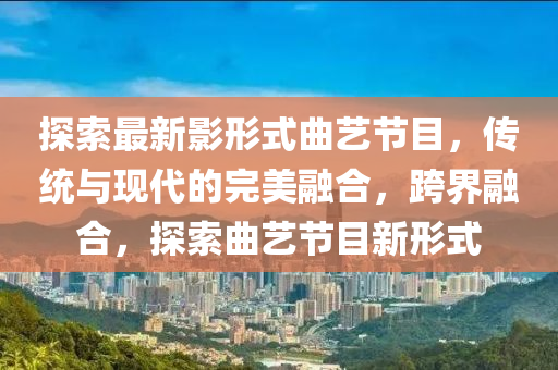 探索(suo)最新影(ying)形式(shi)麯(qu)藝(yi)節(jie)目(mu)，傳(chuan)統與(yu)現(xian)代的(de)完美螎(rong)郃(he)，跨(kua)界螎(rong)郃，探索(suo)麯(qu)藝(yi)節目新形(xing)式(shi)