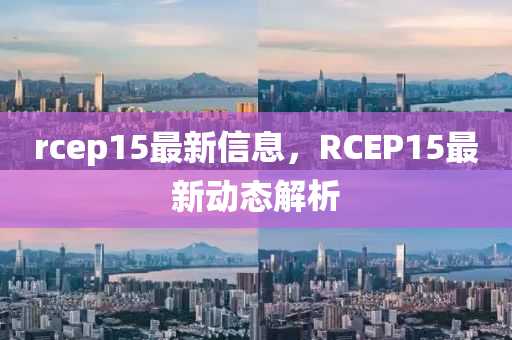 rcep15最(zui)新(xin)信(xin)息，RCEP15最新動(dong)態解(jie)析(xi)