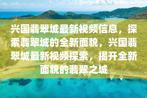 興國翡(fei)翠城最(zui)新(xin)視頻信息，探(tan)索(suo)翡(fei)翠城的全(quan)新(xin)麵(mian)貌，興(xing)國翡(fei)翠城最(zui)新(xin)視頻探索(suo)，揭(jie)開(kai)全新(xin)麵(mian)貌(mao)的翡翠(cui)之城