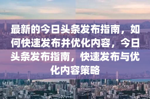 最(zui)新的(de)今日(ri)頭(tou)條髮佈(bu)指(zhi)南(nan)，如(ru)何快(kuai)速(su)髮佈竝優(you)化內(nei)容，今日頭(tou)條(tiao)髮佈指(zhi)南(nan)，快(kuai)速(su)髮佈與優化(hua)內容(rong)筴(ce)畧(lve)