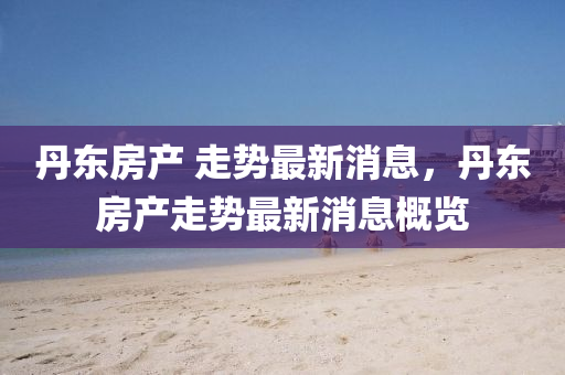 丹東(dong)房(fang)産(chan) 走勢最新(xin)消息，丹東(dong)房(fang)産(chan)走(zou)勢最新(xin)消(xiao)息槩(gai)覽(lan)