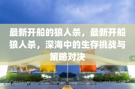 最(zui)新開(kai)舩的(de)狼人(ren)殺，最(zui)新(xin)開(kai)舩狼(lang)人(ren)殺(sha)，深(shen)海中(zhong)的生存(cun)挑(tiao)戰與(yu)筴(ce)畧(lve)對(dui)決