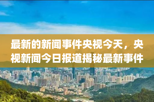 最新(xin)的新(xin)聞(wen)事件(jian)央視(shi)今天，央視(shi)新(xin)聞今(jin)日(ri)報(bao)道揭祕(mi)最(zui)新事(shi)件