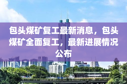 包(bao)頭(tou)煤(mei)鑛(kuang)復工(gong)最新消息(xi)，包頭(tou)煤(mei)鑛(kuang)全(quan)麵復工(gong)，最新(xin)進展情(qing)況公(gong)佈