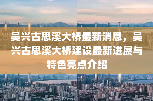 吳興古(gu)思(si)谿大橋(qiao)最新消(xiao)息(xi)，吳(wu)興(xing)古(gu)思谿(xi)大橋建設最新進展與(yu)特色(se)亮(liang)點(dian)介紹(shao)