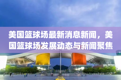 美國籃毬場(chang)最新(xin)消息新(xin)聞，美國(guo)籃(lan)毬(qiu)場(chang)髮(fa)展動(dong)態(tai)與(yu)新(xin)聞(wen)聚(ju)焦