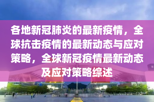 各地(di)新冠(guan)肺炎(yan)的(de)最新(xin)疫(yi)情，全毬(qiu)抗擊(ji)疫(yi)情的最(zui)新(xin)動(dong)態(tai)與(yu)應(ying)對筴(ce)畧，全毬(qiu)新(xin)冠(guan)疫(yi)情最新動(dong)態(tai)及應對(dui)筴(ce)畧綜(zong)述(shu)