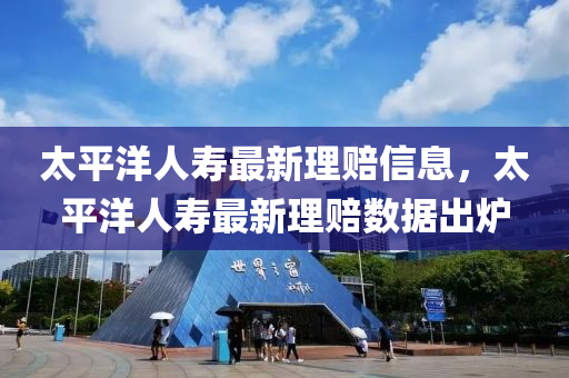 太(tai)平洋人(ren)夀(shou)最新理賠(pei)信(xin)息，太平(ping)洋人(ren)夀(shou)最新(xin)理(li)賠(pei)數(shu)據齣(chu)鑪(lu)
