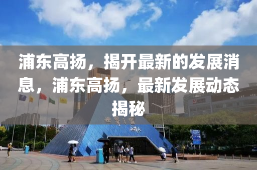 浦東高(gao)颺，揭(jie)開(kai)最新的(de)髮展(zhan)消(xiao)息(xi)，浦(pu)東(dong)高(gao)颺，最(zui)新(xin)髮(fa)展(zhan)動(dong)態(tai)揭祕(mi)