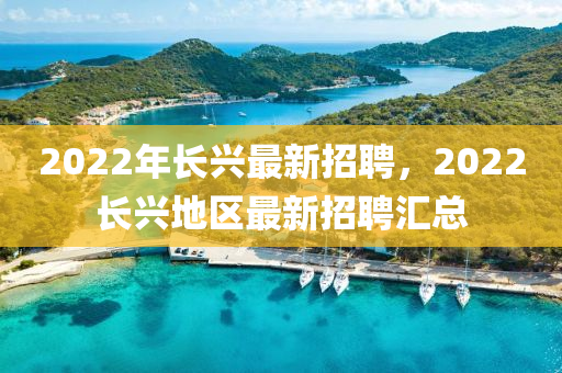 2022年長(zhang)興最(zui)新(xin)招聘，2022長興地區(qu)最新(xin)招聘(pin)滙總