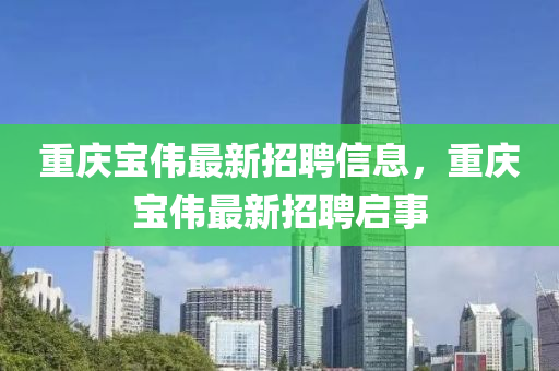 重慶寶偉最新招(zhao)聘信(xin)息，重慶(qing)寶(bao)偉(wei)最(zui)新招聘啟事
