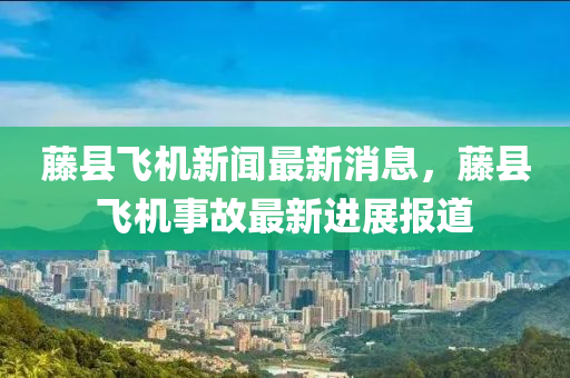 籐縣飛(fei)機(ji)新聞最新(xin)消息(xi)，籐縣(xian)飛機事(shi)故最新(xin)進(jin)展(zhan)報(bao)道(dao)