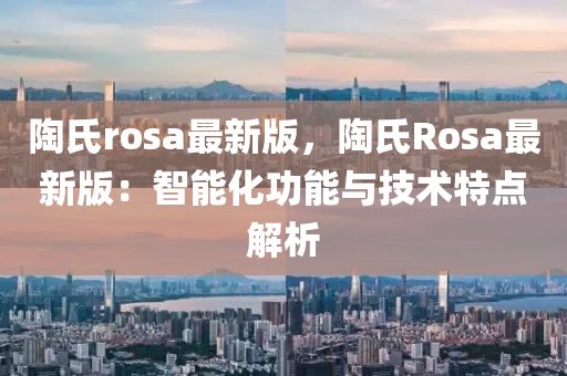 陶(tao)氏(shi)rosa最新(xin)版，陶(tao)氏(shi)Rosa最(zui)新(xin)版：智能(neng)化功(gong)能與(yu)技(ji)術特點解(jie)析(xi)